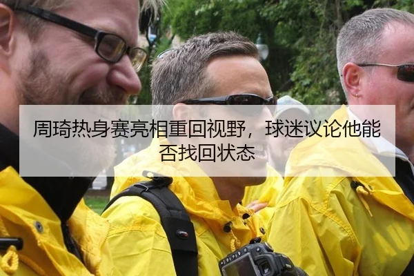 周琦热身赛亮相重回视野，球迷议论他能否找回状态